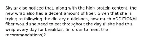 Skylar also noticed that, along with the high protein content, the new wrap also had a decent amount of fiber. Given that she is trying to following the dietary guidelines, how much ADDITIONAL fiber would she need to eat throughout the day IF she had this wrap every day for breakfast (in order to meet the recommendations)?