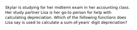 Skylar is studying for her midterm exam in her accounting class. Her study partner Lisa is her go-to person for help with calculating depreciation. Which of the following functions does Lisa say is used to calculate a sum-of-years' digit depreciation?