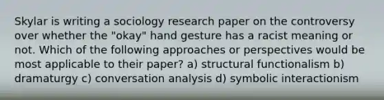 Skylar is writing a sociology research paper on the controversy over whether the "okay" hand gesture has a racist meaning or not. Which of the following approaches or perspectives would be most applicable to their paper? a) structural functionalism b) dramaturgy c) conversation analysis d) symbolic interactionism