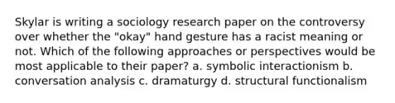 Skylar is writing a sociology research paper on the controversy over whether the "okay" hand gesture has a racist meaning or not. Which of the following approaches or perspectives would be most applicable to their paper? a. symbolic interactionism b. conversation analysis c. dramaturgy d. structural functionalism