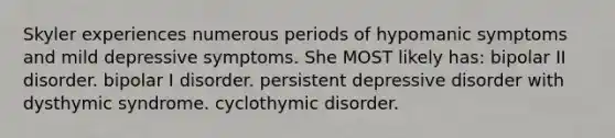 Skyler experiences numerous periods of hypomanic symptoms and mild depressive symptoms. She MOST likely has: bipolar II disorder. bipolar I disorder. persistent depressive disorder with dysthymic syndrome. cyclothymic disorder.