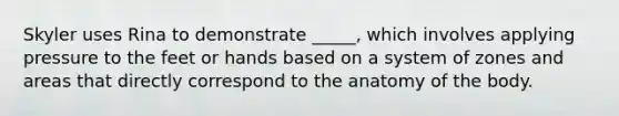 Skyler uses Rina to demonstrate _____, which involves applying pressure to the feet or hands based on a system of zones and areas that directly correspond to the anatomy of the body.