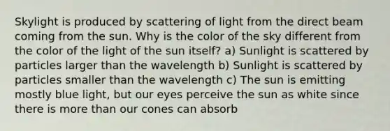 Skylight is produced by scattering of light from the direct beam coming from the sun. Why is the color of the sky different from the color of the light of the sun itself? a) Sunlight is scattered by particles larger than the wavelength b) Sunlight is scattered by particles smaller than the wavelength c) The sun is emitting mostly blue light, but our eyes perceive the sun as white since there is more than our cones can absorb