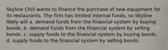 Skyline Chili wants to finance the purchase of new equipment for its restaurants. The firm has limited internal funds, so Skyline likely will a. demand funds from the financial system by buying bonds. b. demand funds from the financial system by selling bonds. c. supply funds to the financial system by buying bonds. d. supply funds to the financial system by selling bonds.