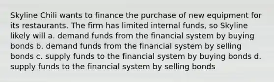 Skyline Chili wants to finance the purchase of new equipment for its restaurants. The firm has limited internal funds, so Skyline likely will a. demand funds from the financial system by buying bonds b. demand funds from the financial system by selling bonds c. supply funds to the financial system by buying bonds d. supply funds to the financial system by selling bonds