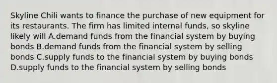 Skyline Chili wants to finance the purchase of new equipment for its restaurants. The firm has limited internal funds, so skyline likely will A.demand funds from the financial system by buying bonds B.demand funds from the financial system by selling bonds C.supply funds to the financial system by buying bonds D.supply funds to the financial system by selling bonds