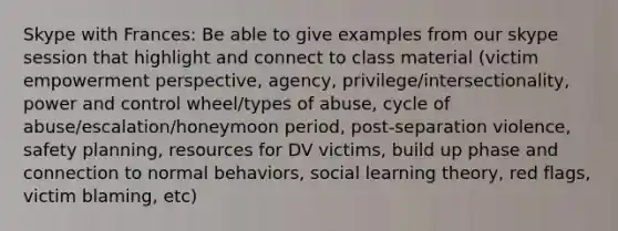 Skype with Frances: Be able to give examples from our skype session that highlight and connect to class material (victim empowerment perspective, agency, privilege/intersectionality, power and control wheel/types of abuse, cycle of abuse/escalation/honeymoon period, post-separation violence, safety planning, resources for DV victims, build up phase and connection to normal behaviors, social learning theory, red flags, victim blaming, etc)