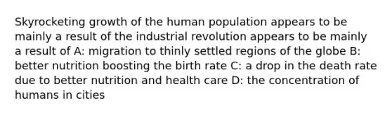 Skyrocketing growth of the human population appears to be mainly a result of the industrial revolution appears to be mainly a result of A: migration to thinly settled regions of the globe B: better nutrition boosting the birth rate C: a drop in the death rate due to better nutrition and health care D: the concentration of humans in cities