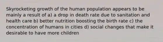 Skyrocketing growth of the human population appears to be mainly a result of a) a drop in death rate due to sanitation and health care b) better nutrition boosting the birth rate c) the concentration of humans in cities d) social changes that make it desirable to have more children