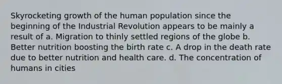 Skyrocketing growth of the human population since the beginning of the Industrial Revolution appears to be mainly a result of a. Migration to thinly settled regions of the globe b. Better nutrition boosting the birth rate c. A drop in the death rate due to better nutrition and health care. d. The concentration of humans in cities