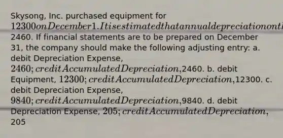 Skysong, Inc. purchased equipment for 12300 on December 1. It is estimated that annual depreciation on the computer will be2460. If financial statements are to be prepared on December 31, the company should make the following adjusting entry: a. debit Depreciation Expense, 2460; credit Accumulated Depreciation,2460. b. debit Equipment, 12300; credit Accumulated Depreciation,12300. c. debit Depreciation Expense, 9840; credit Accumulated Depreciation,9840. d. debit Depreciation Expense, 205; credit Accumulated Depreciation,205