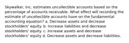 Skywalker, Inc. estimates uncollectible accounts based on the percentage of accounts receivable. What effect will recording the estimate of uncollectible accounts have on the fundamental accounting equation? a. Decrease assets and decrease stockholders' equity. b. Increase liabilities and decrease stockholders' equity. c. Increase assets and decrease stockholders' equity d. Decrease assets and decrease liabilities.