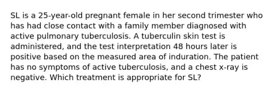 SL is a 25-year-old pregnant female in her second trimester who has had close contact with a family member diagnosed with active pulmonary tuberculosis. A tuberculin skin test is administered, and the test interpretation 48 hours later is positive based on the measured area of induration. The patient has no symptoms of active tuberculosis, and a chest x-ray is negative. Which treatment is appropriate for SL?