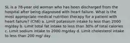 SL is a 78-year old woman who has been discharged from the hospital after being diagnosed with heart failure. What is the most appropriate medical nutrition therapy for a patient with heart failure? (Ch6) a. Limit potassium intake to less than 2000 mg/day b. Limit total fat intake to less than 30% of total calories c. Limit sodium intake to 2000 mg/day d. Limit cholesterol intake to less than 200 mg/ day