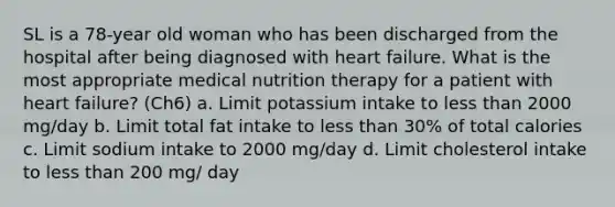 SL is a 78-year old woman who has been discharged from the hospital after being diagnosed with heart failure. What is the most appropriate medical nutrition therapy for a patient with heart failure? (Ch6) a. Limit potassium intake to less than 2000 mg/day b. Limit total fat intake to less than 30% of total calories c. Limit sodium intake to 2000 mg/day d. Limit cholesterol intake to less than 200 mg/ day