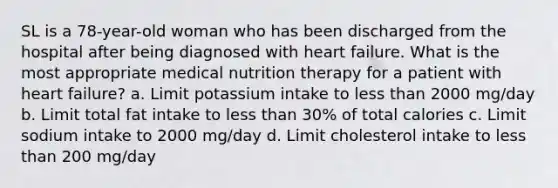 SL is a 78-year-old woman who has been discharged from the hospital after being diagnosed with heart failure. What is the most appropriate medical nutrition therapy for a patient with heart failure? a. Limit potassium intake to less than 2000 mg/day b. Limit total fat intake to less than 30% of total calories c. Limit sodium intake to 2000 mg/day d. Limit cholesterol intake to less than 200 mg/day