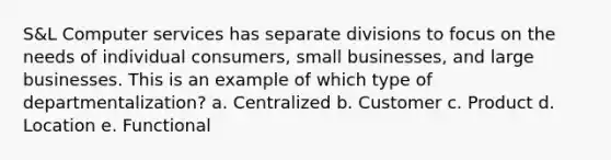 S&L Computer services has separate divisions to focus on the needs of individual consumers, small businesses, and large businesses. This is an example of which type of departmentalization? a. Centralized b. Customer c. Product d. Location e. Functional