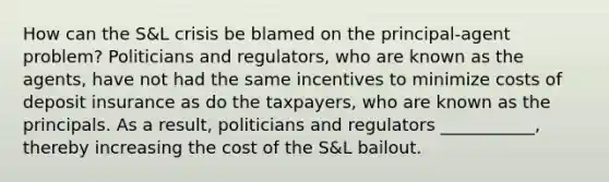 How can the S&L crisis be blamed on the principal-agent problem? Politicians and regulators, who are known as the agents, have not had the same incentives to minimize costs of deposit insurance as do the taxpayers, who are known as the principals. As a result, politicians and regulators ___________, thereby increasing the cost of the S&L bailout.