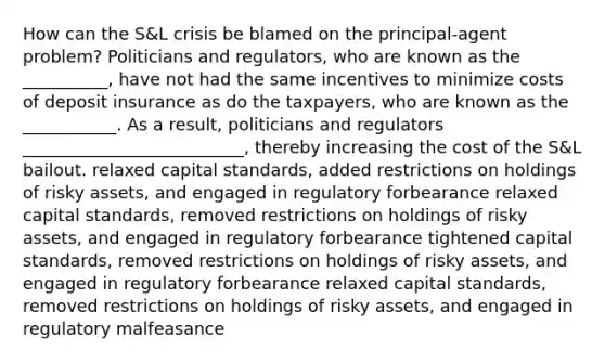 How can the​ S&L crisis be blamed on the principal-agent problem? Politicians and​ regulators, who are known as the __________​, have not had the same incentives to minimize costs of deposit insurance as do the​ taxpayers, who are known as the ___________. As a​ result, politicians and regulators​ __________________________, thereby increasing the cost of the​ S&L bailout. relaxed capital​ standards, added restrictions on holdings of risky​ assets, and engaged in regulatory forbearance relaxed capital​ standards, removed restrictions on holdings of risky​ assets, and engaged in regulatory forbearance tightened capital​ standards, removed restrictions on holdings of risky​ assets, and engaged in regulatory forbearance relaxed capital​ standards, removed restrictions on holdings of risky​ assets, and engaged in regulatory malfeasance