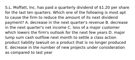 S.L. Moffatt, Inc. has paid a quarterly dividend of 1.20 per share for the last ten quarters. Which one of the following is most apt to cause the firm to reduce the amount of its next dividend payment? A. decrease in the next quarter's revenue B. decrease in the next quarter's net income C. loss of a major customer which lowers the firm's outlook for the next few years D. major lump sum cash outflow next month to settle a class action product liability lawsuit on a product that is no longer produced E. decrease in the number of new projects under consideration as compared to last year