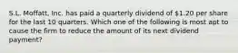 S.L. Moffatt, Inc. has paid a quarterly dividend of 1.20 per share for the last 10 quarters. Which one of the following is most apt to cause the firm to reduce the amount of its next dividend payment?