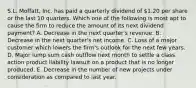 S.L. Moffatt, Inc. has paid a quarterly dividend of 1.20 per share or the last 10 quarters. Which one of the following is most apt to cause the firm to reduce the amount of its next dividend payment? A. Decrease in the next quarter's revenue. B. Decrease in the next quarter's net income. C. Loss of a major customer which lowers the firm's outlook for the next few years. D. Major lump sum cash outflow next month to settle a class action product liability lawsuit on a product that is no longer produced. E. Decrease in the number of new projects under consideration as compared to last year.