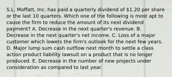 S.L. Moffatt, Inc. has paid a quarterly dividend of 1.20 per share or the last 10 quarters. Which one of the following is most apt to cause the firm to reduce the amount of its next dividend payment? A. Decrease in the next quarter's revenue. B. Decrease in the next quarter's net income. C. Loss of a major customer which lowers the firm's outlook for the next few years. D. Major lump sum cash outflow next month to settle a class action product liability lawsuit on a product that is no longer produced. E. Decrease in the number of new projects under consideration as compared to last year.