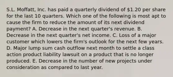 S.L. Moffatt, Inc. has paid a quarterly dividend of 1.20 per share for the last 10 quarters. Which one of the following is most apt to cause the firm to reduce the amount of its next dividend payment? A. Decrease in the next quarter's revenue. B. Decrease in the next quarter's net income. C. Loss of a major customer which lowers the firm's outlook for the next few years. D. Major lump sum cash outflow next month to settle a class action product liability lawsuit on a product that is no longer produced. E. Decrease in the number of new projects under consideration as compared to last year.