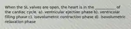 When the SL valves are open, the heart is in the ___________ of the cardiac cycle. a). ventricular ejection phase b). ventricular filling phase c). isovolumetric contraction phase d). isovolumetric relaxation phase