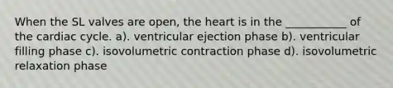 When the SL valves are open, the heart is in the ___________ of the cardiac cycle. a). ventricular ejection phase b). ventricular filling phase c). isovolumetric contraction phase d). isovolumetric relaxation phase