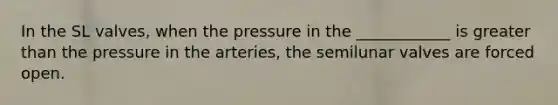 In the SL valves, when the pressure in the ____________ is <a href='https://www.questionai.com/knowledge/ktgHnBD4o3-greater-than' class='anchor-knowledge'>greater than</a> the pressure in the arteries, the semilunar valves are forced open.