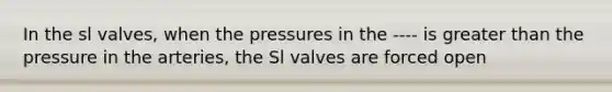 In the sl valves, when the pressures in the ---- is greater than the pressure in the arteries, the Sl valves are forced open