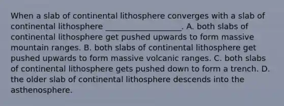 When a slab of continental lithosphere converges with a slab of continental lithosphere ___________________. A. both slabs of continental lithosphere get pushed upwards to form massive mountain ranges. B. both slabs of continental lithosphere get pushed upwards to form massive volcanic ranges. C. both slabs of continental lithosphere gets pushed down to form a trench. D. the older slab of continental lithosphere descends into the asthenosphere.