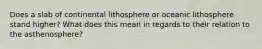 Does a slab of continental lithosphere or oceanic lithosphere stand higher? What does this mean in regards to their relation to the asthenosphere?