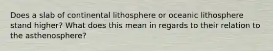 Does a slab of continental lithosphere or oceanic lithosphere stand higher? What does this mean in regards to their relation to the asthenosphere?