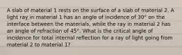 A slab of material 1 rests on the surface of a slab of material 2. A light ray in material 1 has an angle of incidence of 30° on the interface between the materials, while the ray in material 2 has an angle of refraction of 45°. What is the critical angle of incidence for total internal reflection for a ray of light going from material 2 to material 1?