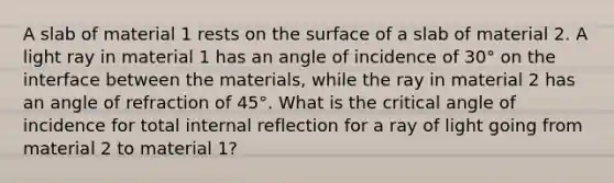 A slab of material 1 rests on the surface of a slab of material 2. A light ray in material 1 has an angle of incidence of 30° on the interface between the materials, while the ray in material 2 has an angle of refraction of 45°. What is the critical angle of incidence for total internal reflection for a ray of light going from material 2 to material 1?