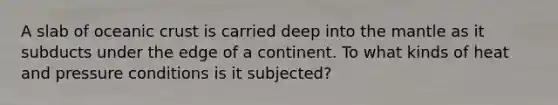 A slab of <a href='https://www.questionai.com/knowledge/kPVS0KdHos-oceanic-crust' class='anchor-knowledge'>oceanic crust</a> is carried deep into <a href='https://www.questionai.com/knowledge/kHR4HOnNY8-the-mantle' class='anchor-knowledge'>the mantle</a> as it subducts under the edge of a continent. To what kinds of heat and pressure conditions is it subjected?