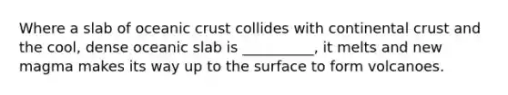 Where a slab of oceanic crust collides with continental crust and the cool, dense oceanic slab is __________, it melts and new magma makes its way up to the surface to form volcanoes.