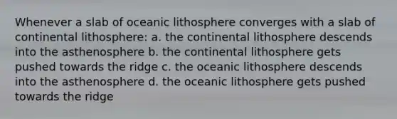 Whenever a slab of oceanic lithosphere converges with a slab of continental lithosphere: a. the continental lithosphere descends into the asthenosphere b. the continental lithosphere gets pushed towards the ridge c. the oceanic lithosphere descends into the asthenosphere d. the oceanic lithosphere gets pushed towards the ridge