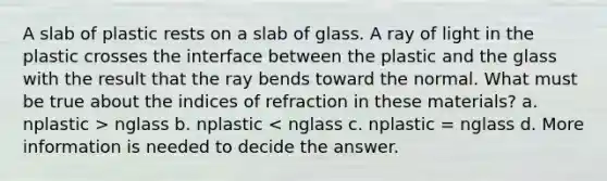 A slab of plastic rests on a slab of glass. A ray of light in the plastic crosses the interface between the plastic and the glass with the result that the ray bends toward the normal. What must be true about the indices of refraction in these materials? a. nplastic > nglass b. nplastic < nglass c. nplastic = nglass d. More information is needed to decide the answer.