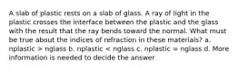 A slab of plastic rests on a slab of glass. A ray of light in the plastic crosses the interface between the plastic and the glass with the result that the ray bends toward the normal. What must be true about the indices of refraction in these materials? a. nplastic > nglass b. nplastic < nglass c. nplastic = nglass d. More information is needed to decide the answer