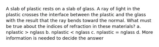 A slab of plastic rests on a slab of glass. A ray of light in the plastic crosses the interface between the plastic and the glass with the result that the ray bends toward the normal. What must be true about the indices of refraction in these materials? a. nplastic > nglass b. nplastic < nglass c. nplastic = nglass d. More information is needed to decide the answer