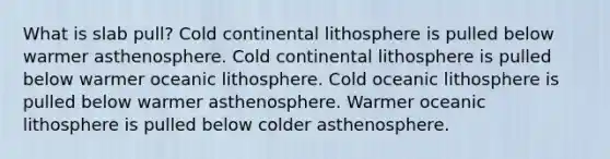 What is slab pull? Cold continental lithosphere is pulled below warmer asthenosphere. Cold continental lithosphere is pulled below warmer oceanic lithosphere. Cold oceanic lithosphere is pulled below warmer asthenosphere. Warmer oceanic lithosphere is pulled below colder asthenosphere.