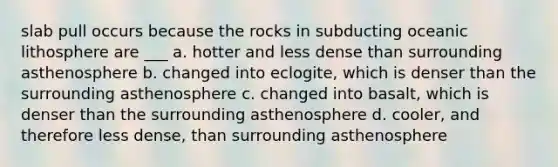 slab pull occurs because the rocks in subducting oceanic lithosphere are ___ a. hotter and less dense than surrounding asthenosphere b. changed into eclogite, which is denser than the surrounding asthenosphere c. changed into basalt, which is denser than the surrounding asthenosphere d. cooler, and therefore less dense, than surrounding asthenosphere