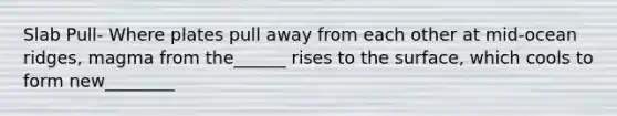 Slab Pull- Where plates pull away from each other at mid-ocean ridges, magma from the______ rises to the surface, which cools to form new________