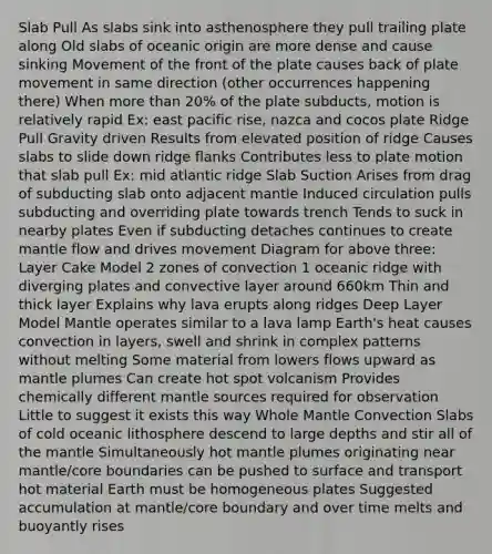 Slab Pull As slabs sink into asthenosphere they pull trailing plate along Old slabs of oceanic origin are more dense and cause sinking Movement of the front of the plate causes back of plate movement in same direction (other occurrences happening there) When more than 20% of the plate subducts, motion is relatively rapid Ex: east pacific rise, nazca and cocos plate Ridge Pull Gravity driven Results from elevated position of ridge Causes slabs to slide down ridge flanks Contributes less to plate motion that slab pull Ex: mid atlantic ridge Slab Suction Arises from drag of subducting slab onto adjacent mantle Induced circulation pulls subducting and overriding plate towards trench Tends to suck in nearby plates Even if subducting detaches continues to create mantle flow and drives movement Diagram for above three: Layer Cake Model 2 zones of convection 1 oceanic ridge with diverging plates and convective layer around 660km Thin and thick layer Explains why lava erupts along ridges Deep Layer Model Mantle operates similar to a lava lamp Earth's heat causes convection in layers, swell and shrink in complex patterns without melting Some material from lowers flows upward as mantle plumes Can create hot spot volcanism Provides chemically different mantle sources required for observation Little to suggest it exists this way Whole Mantle Convection Slabs of cold oceanic lithosphere descend to large depths and stir all of the mantle Simultaneously hot mantle plumes originating near mantle/core boundaries can be pushed to surface and transport hot material Earth must be homogeneous plates Suggested accumulation at mantle/core boundary and over time melts and buoyantly rises