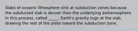 Slabs of oceanic lithosphere sink at subduction zones because the subducted slab is denser than the underlying asthenosphere. In this process, called _____, Earth's gravity tugs at the slab, drawing the rest of the plate toward the subduction zone.