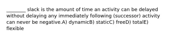 ________ slack is the amount of time an activity can be delayed without delaying any immediately following (successor) activity can never be negative.A) dynamicB) staticC) freeD) totalE) flexible