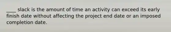 ____ slack is the amount of time an activity can exceed its early finish date without affecting the project end date or an imposed completion date.